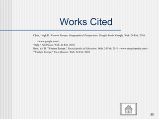 Works Cited Clout, Hugh D.  Western Europe: Geographical Perspectives .  Google Books . Google. Web. 24 Feb. 2010. <www.google.com>.  "Italy."  InfoPlease . Web. 24 Feb. 2010.  Rust, Val D. "Western Europe."  Encyclopedia of Education . Web. 24 Feb. 2010. <www.encyclopedia.com>.  "Western Europe."  Fact Monster . Web. 24 Feb. 2010. 