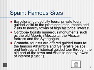 Spain: Famous Sites Barcelona- guided city tours, private tours, guided visits to the prominent monuments and visits to nearby towns of high historical interest Cordoba- boasts numerous monuments such as the old Moorish Mezquita, the Alcazar fortress and the Synagogue Granada- tourists are offered guided tours to the famous Alhambra and Generalife palace and fortress, a historical guided tour through the old part of the town and visits to nearby towns of interest (Rust 1). 