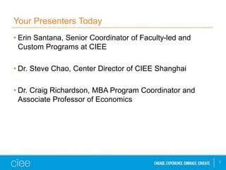 Your Presenters Today
• Erin Santana, Senior Coordinator of Faculty-led and
Custom Programs at CIEE
• Dr. Steve Chao, Center Director of CIEE Shanghai
• Dr. Craig Richardson, MBA Program Coordinator and
Associate Professor of Economics
1
 