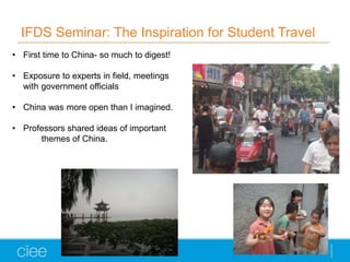 IFDS Seminar: The Inspiration for Student Travel
• First time to China- so much to digest!
• Exposure to experts in field, meetings
with government officials
• China was more open than I imagined.
• Professors shared ideas of important
themes of China.
 