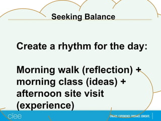 Create a rhythm for the day:
Morning walk (reflection) +
morning class (ideas) +
afternoon site visit
(experience)
Seeking Balance
 