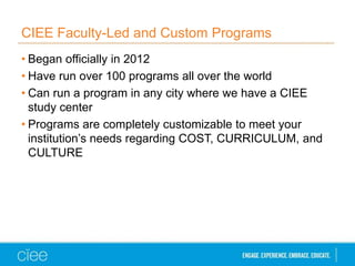 CIEE Faculty-Led and Custom Programs
• Began officially in 2012
• Have run over 100 programs all over the world
• Can run a program in any city where we have a CIEE
study center
• Programs are completely customizable to meet your
institution’s needs regarding COST, CURRICULUM, and
CULTURE
 