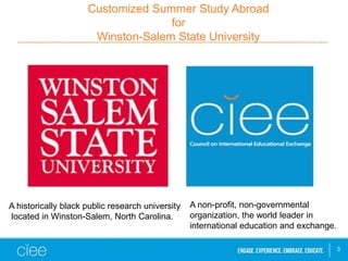 Customized Summer Study Abroad
for
Winston-Salem State University
3
A historically black public research university
located in Winston-Salem, North Carolina.
A non-profit, non-governmental
organization, the world leader in
international education and exchange.
 