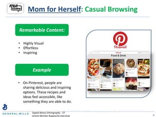 10
Remarkable Content:
• Highly Visual
• Effortless
• Inspiring
Example
• On Pinterest, people are
sharing delicious and inspiring
options. These recipes and
ideas feel accessible, like
something they are able to do.
Digital Moms Ethnography - 37
Jeremi McClain Rupprecht interview
Mom for Herself: Casual Browsing
 