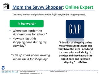 17
Mom the Savvy Shopper: Online Expert
In her words:
• Where can I order the
kids’ uniforms for school?
• How can I get this
shopping done during my
busy day?
The savvy mom uses digital and mobile fulfill her family’s shopping needs.
“91% of smart phone owning
moms use it for shopping”
McCann Truth Central - 15 Digital Moms Adtech - 19
Digital Media Landscape – 29, 31
“I do a lot of shopping online
mostly because it’s quick and
they have the sizes I need and
it’s mostly for my kids. I go to
the Gap and they have all the
sizes I need and I get free
shipping.” -Melissa
 