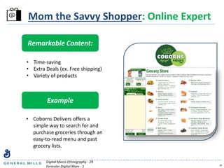 18
Mom the Savvy Shopper: Online Expert
Remarkable Content:
• Time-saving
• Extra Deals (ex. Free shipping)
• Variety of products
Example
• Coborns Delivers offers a
simple way to search for and
purchase groceries through an
easy-to-read menu and past
grocery lists.
Digital Moms Ethnography - 29
Forrester Digital Mom - 1
 
