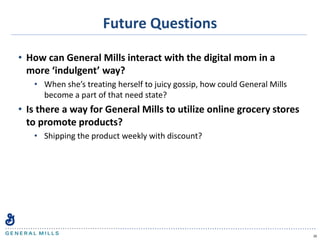 Future Questions
• How can General Mills interact with the digital mom in a
more ‘indulgent’ way?
• When she’s treating herself to juicy gossip, how could General Mills
become a part of that need state?
• Is there a way for General Mills to utilize online grocery stores
to promote products?
• Shipping the product weekly with discount?
20
 