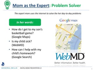 Mom as the Expert: Problem Solver
• How do I get to my son’s
basketball game?
(Google Maps)
• Is my child sick?
(WebMD)
• How can I help with my
child’s homework?
(Google Search)
5
The expert mom uses the internet to solve the her day-to-day problems
In her words:
DIGITAL MOMS PRESENTATION 13
 