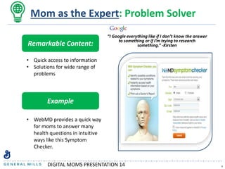 “I Google everything like if I don’t know the answer
to something or if I’m trying to research
something.” -Kirsten
6
Mom as the Expert: Problem Solver
Remarkable Content:
• Quick access to information
• Solutions for wide range of
problems
Example
• WebMD provides a quick way
for moms to answer many
health questions in intuitive
ways like this Symptom
Checker.
DIGITAL MOMS PRESENTATION 14
 
