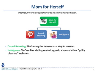 Mom for Herself
• Casual Browsing: She’s using the internet as a way to unwind.
• Indulgence: She’s online visiting celebrity gossip sites and other “guilty
pleasure” websites.
8
Internet provides an opportunity to be entertained and relax.
Mom for
Herself
Casual
Browsing
Indulgence
Digital Moms Ethnography – 34, 35
 