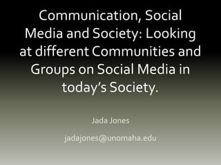 Communication, Social
Media and Society: Looking
at different Communities and
Groups on Social Media in
today’s Society.
Jada Jones
jadajones@unomaha.edu
 