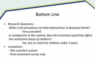 Bottom Line
• Research Questions
What is the prevalence of child malnutrition in Bunyuka Parish?
Very prevalent
In comparison to the control, does the treatment positively affect
the nutritional status of children?
Yes, but it is best for children under 3 years
• Limitations
–Not a perfect control
–Post-treatment survey only
 