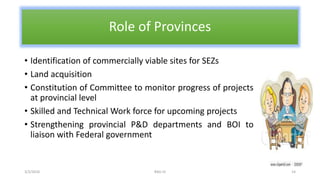 Role of Provinces
• Identification of commercially viable sites for SEZs
• Land acquisition
• Constitution of Committee to monitor progress of projects
at provincial level
• Skilled and Technical Work force for upcoming projects
• Strengthening provincial P&D departments and BOI to
liaison with Federal government
3/2/2016 RAG-IV 14
 
