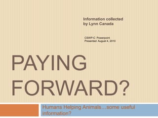 Paying Forward? Humans Helping Animals…some useful information? Information collected by Lynn Canada CSWP-C  Powerpoint Presented  August 4, 2010 