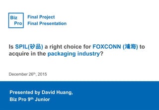 Presented by David Huang,
Biz Pro 9th Junior
Is SPIL(矽品) a right choice for FOXCONN (鴻海) to
acquire in the packaging industry?
December 26th, 2015
 