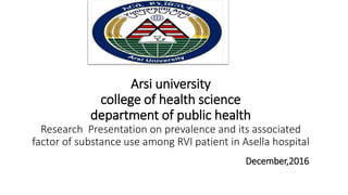 Arsi university
college of health science
department of public health
Research Presentation on prevalence and its associated
factor of substance use among RVI patient in Asella hospital
December,2016
 