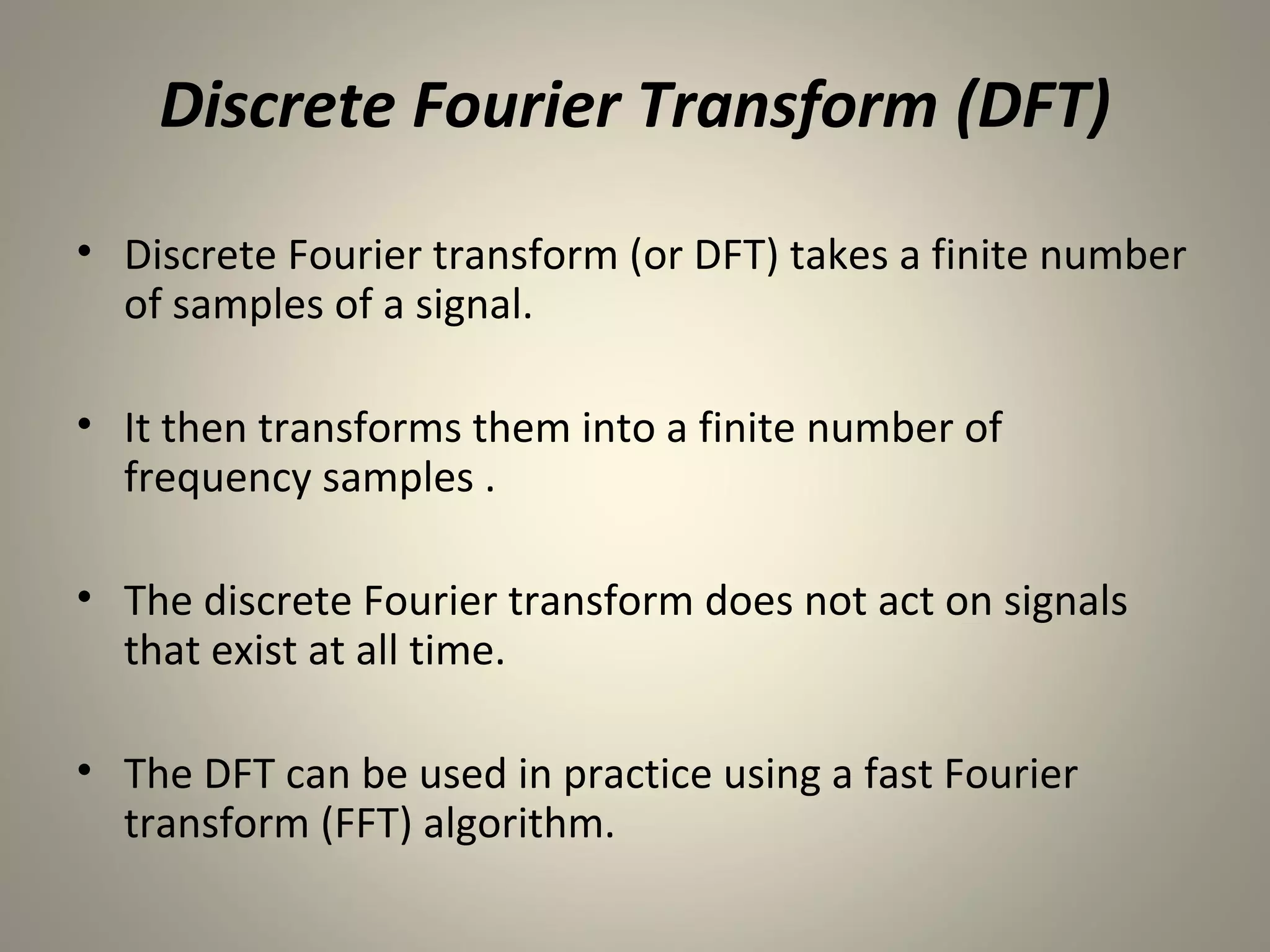Discrete Fourier Transform (DFT)
• Discrete Fourier transform (or DFT) takes a finite number
  of samples of a signal.

• It then transforms them into a finite number of
  frequency samples .

• The discrete Fourier transform does not act on signals
  that exist at all time.

• The DFT can be used in practice using a fast Fourier
  transform (FFT) algorithm.
 