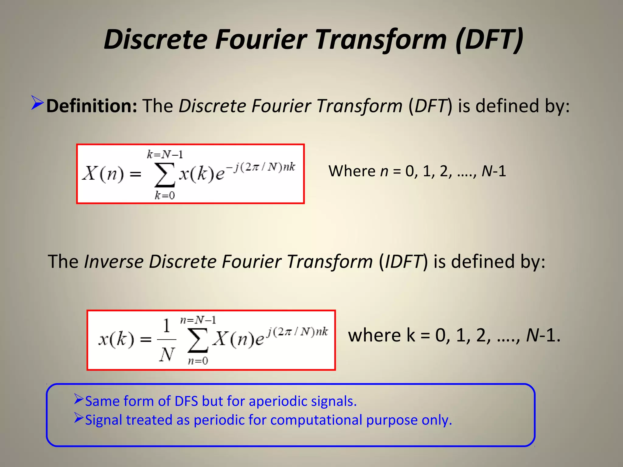 Discrete Fourier Transform (DFT)
Definition: The Discrete Fourier Transform (DFT) is defined by:


                                            Where n = 0, 1, 2, …., N-1




  The Inverse Discrete Fourier Transform (IDFT) is defined by:


                                               where k = 0, 1, 2, …., N-1.


     Same form of DFS but for aperiodic signals.
     Signal treated as periodic for computational purpose only.
 