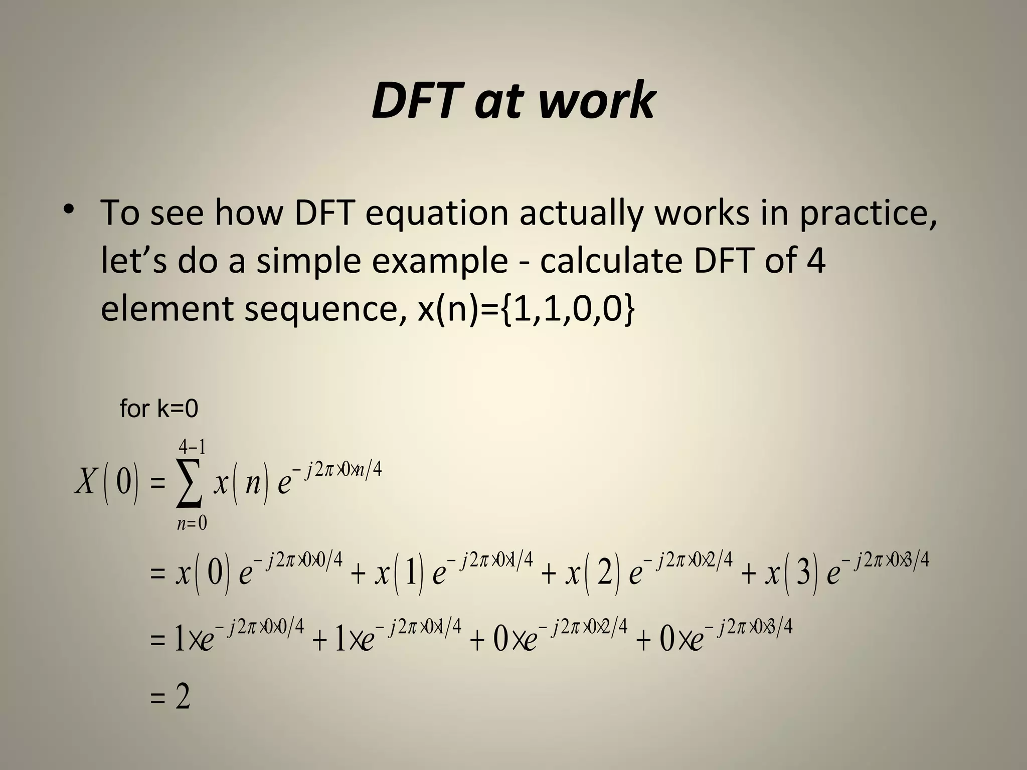 DFT at work
• To see how DFT equation actually works in practice,
  let’s do a simple example - calculate DFT of 4
  element sequence, x(n)={1,1,0,0}

    for k=0
           4−1
X ( 0 ) = ∑ x ( n ) e− j 2π ×0×n 4
           n= 0

        = x ( 0 ) e − j 2π ×0×0 4 + x ( 1) e − j 2π ×0×1 4 + x ( 2 ) e− j 2π ×0×2 4 + x ( 3) e − j 2π ×0×3 4
        = 1×e− j 2π ×0×0 4 + 1×e− j 2π ×0×1 4 + 0 ×e − j 2π ×0×2 4 + 0 ×e− j 2π ×0×3 4
        =2
 