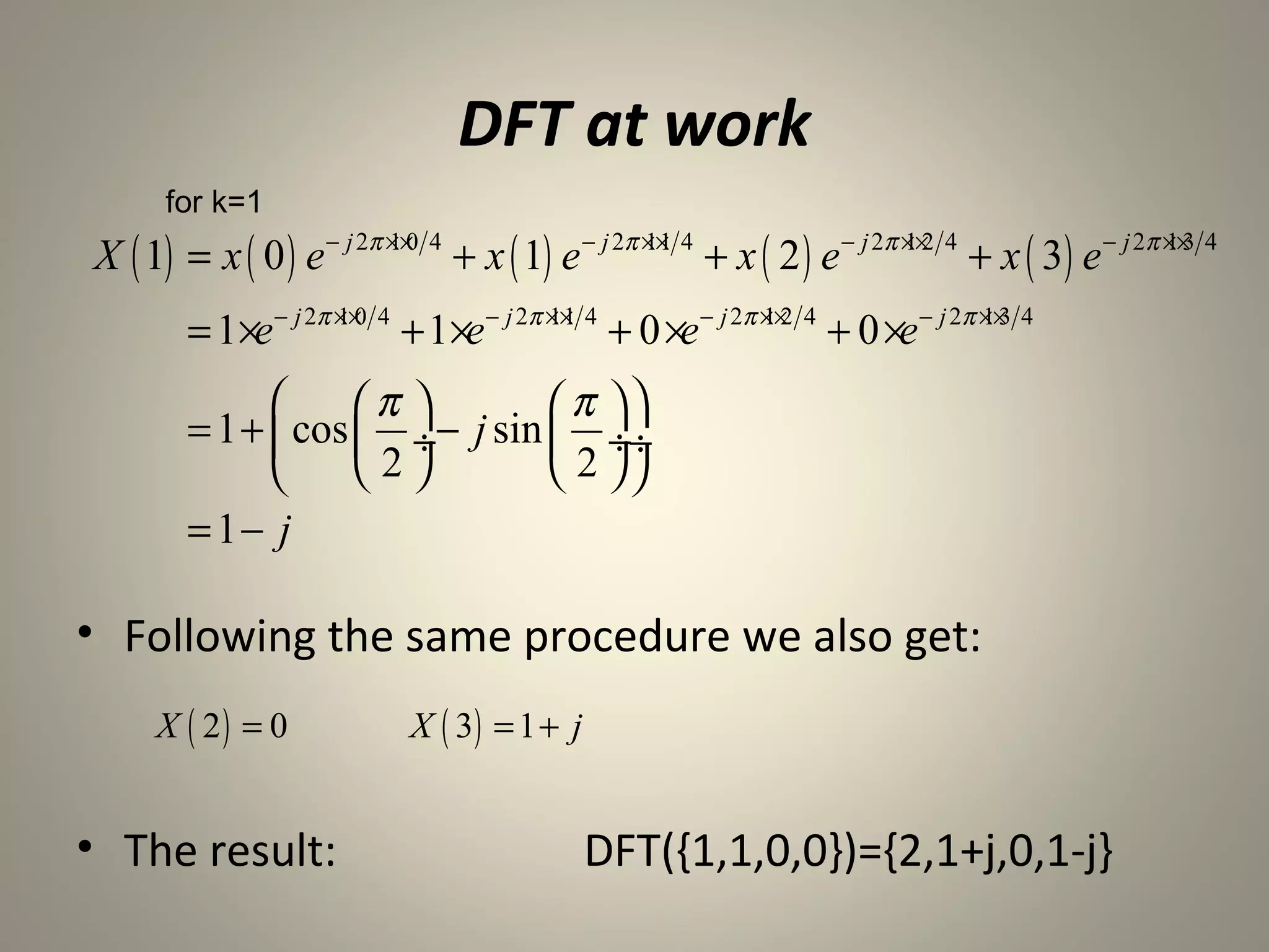 DFT at work
      for k=1
X ( 1) = x ( 0 ) e − j 2π ××0 4 + x ( 1) e − j 2π ×× 4 + x ( 2 ) e − j 2π ××2 4 + x ( 3) e − j 2π ××3 4
                          1                       11                      1                       1


        = 1×e − j 2π ××0 4 + 1 ×e − j 2π ×× 4 + 0 ×e − j 2π ××2 4 + 0 ×e − j 2π ××3 4
                     1                   11                 1                   1


                   π         π 
        = 1 +  cos  ÷− j sin  ÷÷
                   2         2 
        = 1− j

• Following the same procedure we also get:
     X ( 2) = 0             X ( 3) = 1 + j


• The result:                                DFT({1,1,0,0})={2,1+j,0,1-j}
 