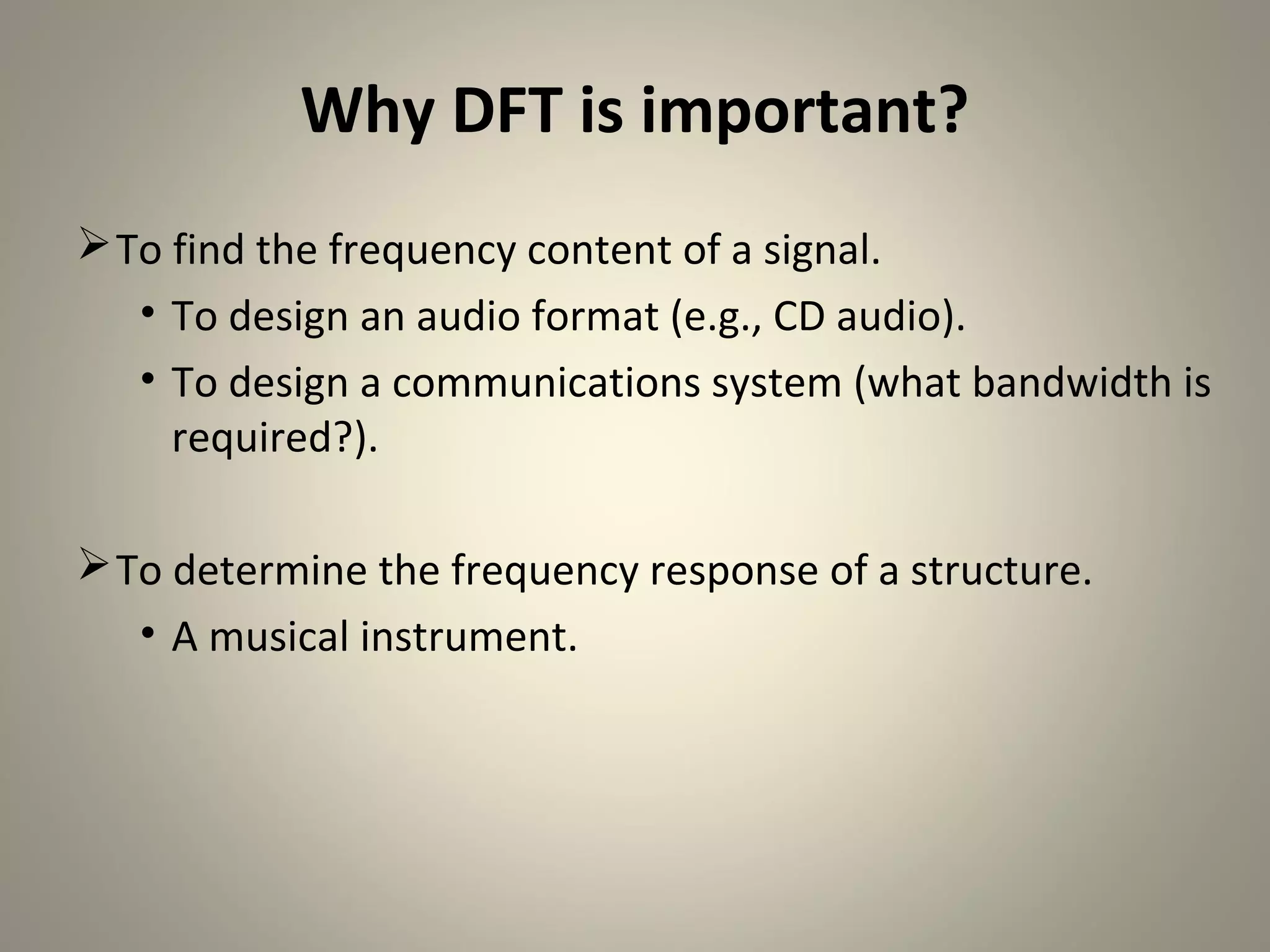 Why DFT is important?
 To find the frequency content of a signal.
   • To design an audio format (e.g., CD audio).
   • To design a communications system (what bandwidth is
     required?).

 To determine the frequency response of a structure.
   • A musical instrument.
 