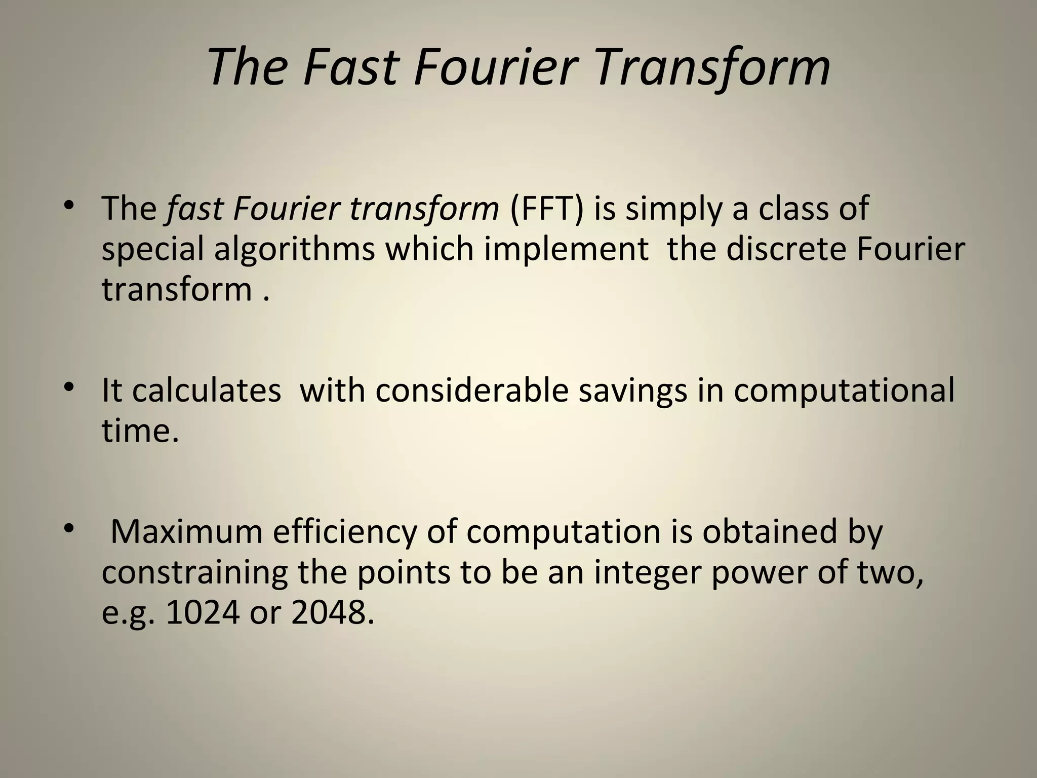 The Fast Fourier Transform

• The fast Fourier transform (FFT) is simply a class of
  special algorithms which implement the discrete Fourier
  transform .

• It calculates with considerable savings in computational
  time.

• Maximum efficiency of computation is obtained by
  constraining the points to be an integer power of two,
  e.g. 1024 or 2048.
 