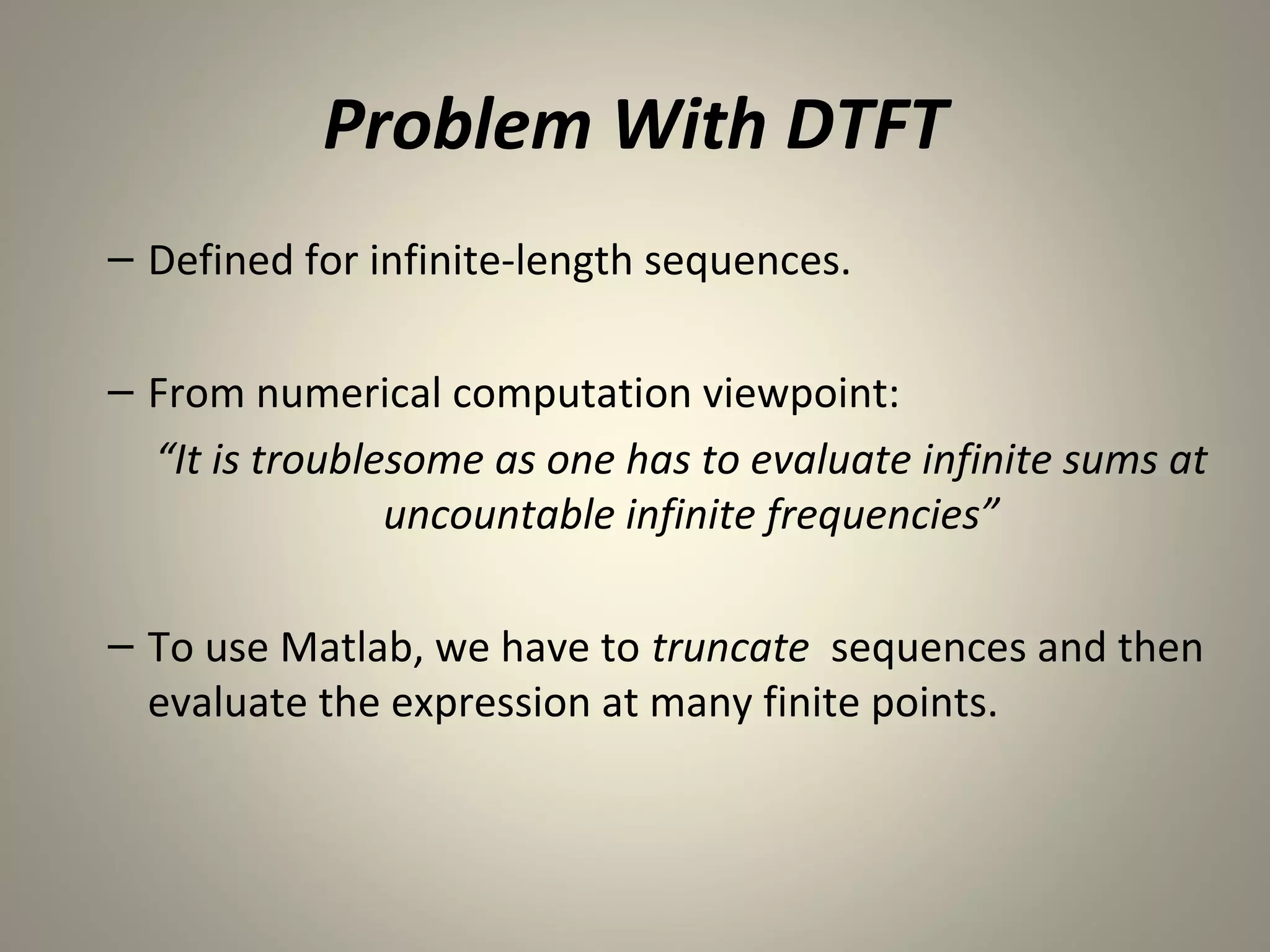 Problem With DTFT
– Defined for infinite-length sequences.

– From numerical computation viewpoint:
  “It is troublesome as one has to evaluate infinite sums at
                uncountable infinite frequencies”

– To use Matlab, we have to truncate sequences and then
  evaluate the expression at many finite points.
 