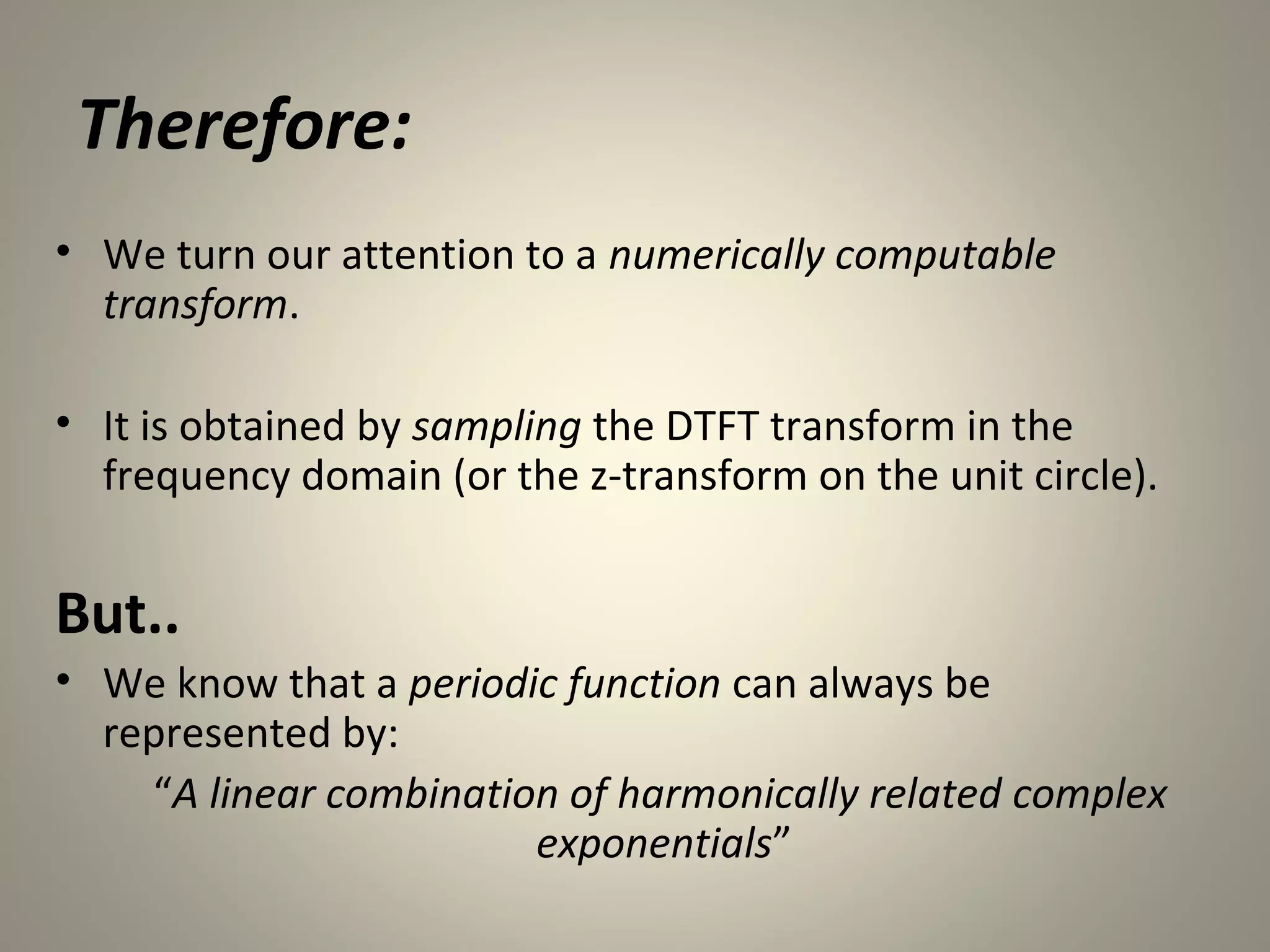 Therefore:
• We turn our attention to a numerically computable
  transform.

• It is obtained by sampling the DTFT transform in the
  frequency domain (or the z-transform on the unit circle).


But..
• We know that a periodic function can always be
  represented by:
    “A linear combination of harmonically related complex
                        exponentials”
 
