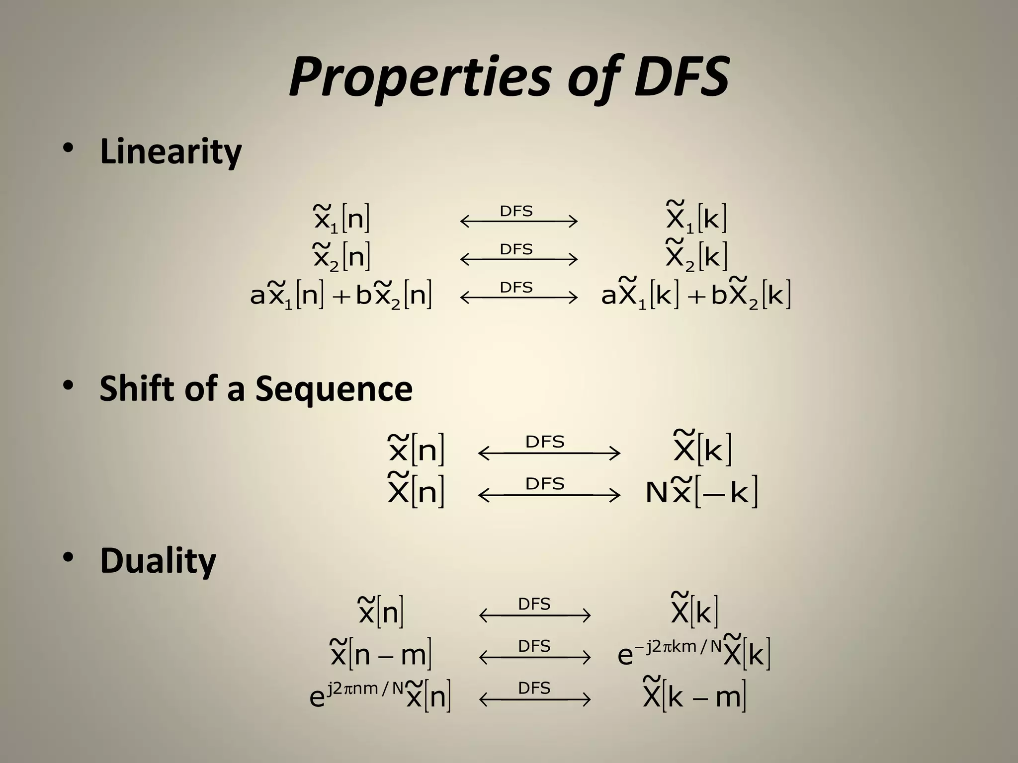 Properties of DFS
• Linearity
                   ~ [n]                        ~
                   x1             ← DFS →
                                             X1 [k ]
                   ~ [n]                       ~
                   x 2            ← DFS →
                                             X2 [k ]
                                           ~           ~
              a~1 [n] + b~2 [n]
               x         x        ← DFS → aX1 [k ] + bX2 [k ]
                                    


• Shift of a Sequence
                   ~[n]                     ~
                    x              ← DFS →
                                         X[k ]
                   ~
                    X[n]           ← DFS → N~[ − k ]
                                         x

• Duality
                         ~[n]                       ~
                          x            DFS
                                     ←  →
                                                   X[k ]
                     ~[n − m]                             ~
                      x              ←  → e − j2 πkm / NX[k ]
                                       DFS
                                         
                   e j2 πnm / N~
                               x [n] ← → ~[k − m]
                                       DFS
                                              X
 