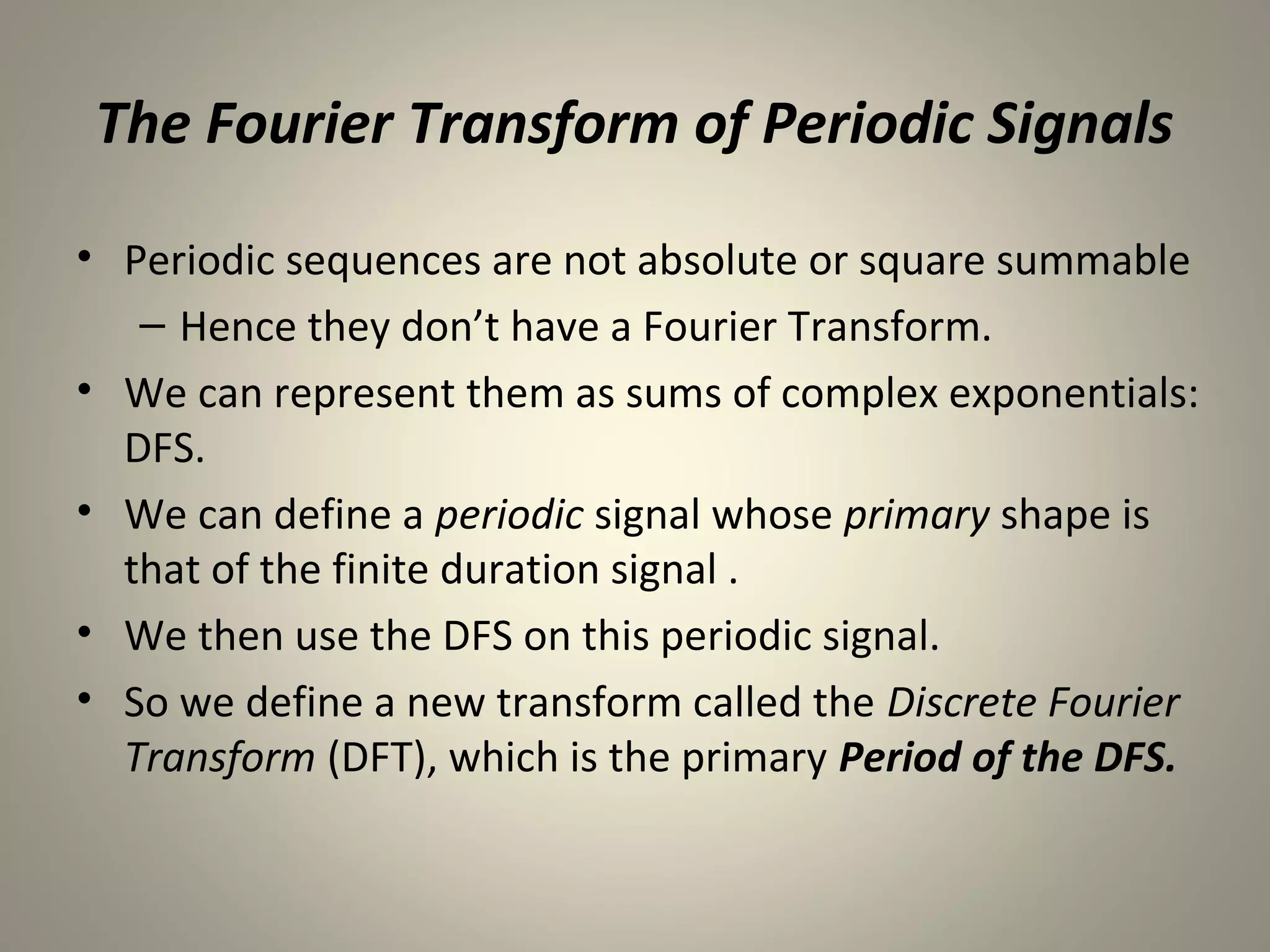 The Fourier Transform of Periodic Signals

• Periodic sequences are not absolute or square summable
   – Hence they don’t have a Fourier Transform.
• We can represent them as sums of complex exponentials:
  DFS.
• We can define a periodic signal whose primary shape is
  that of the finite duration signal .
• We then use the DFS on this periodic signal.
• So we define a new transform called the Discrete Fourier
  Transform (DFT), which is the primary Period of the DFS.
 