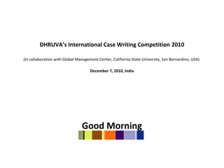 DHRUVA’s International Case Writing Competition 2010
(In collaboration with Global Management Center, California State University, San Bernardino, USA)
December 7, 2010, India
Good Morning
 