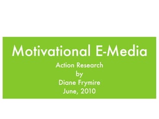 Motivational E-Media
      Action Research
             by
       Diane Frymire
        June, 2010
 