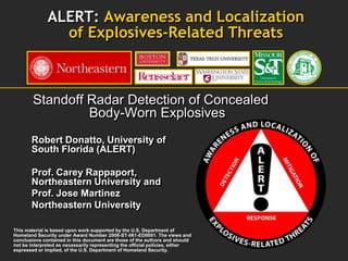 ALERT: Awareness and Localization
                of Explosives-Related Threats



        Standoff Radar Detection of Concealed
                 Body-Worn Explosives
       Robert Donatto, University of
       South Florida (ALERT)

       Prof. Carey Rappaport,
       Northeastern University and
       Prof. Jose Martinez
       Northeastern University

This material is based upon work supported by the U.S. Department of
Homeland Security under Award Number 2008-ST-061-ED0001. The views and
conclusions contained in this document are those of the authors and should
not be interpreted as necessarily representing the official policies, either
expressed or implied, of the U.S. Department of Homeland Security.
 