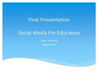 Final Presentation
Social Media For Educators
Jason Maxwell
August 2016
 