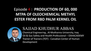 SAJJAD KHUDHUR ABBAS
Chemical Engineering , Al-Muthanna University, Iraq
Oil & Gas Safety and Health Professional – OSHACADEMY
Trainer of Trainers (TOT) - Canadian Center of Human
Development
Episode 4 : PRODUCTION OF 60, 000
MTPA OF OLEOCHEMICAL METHYL
ESTER FROM RBD PALM KERNEL OIL
 