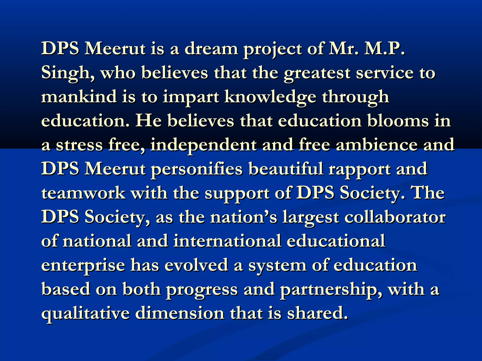DDPPSS MMeeeerruutt iiss aa ddrreeaamm pprroojjeecctt ooff MMrr.. MM..PP.. 
SSiinngghh,, wwhhoo bbeelliieevveess tthhaatt tthhee ggrreeaatteesstt sseerrvviiccee ttoo 
mmaannkkiinndd iiss ttoo iimmppaarrtt kknnoowwlleeddggee tthhrroouugghh 
eedduuccaattiioonn.. HHee bbeelliieevveess tthhaatt eedduuccaattiioonn bblloooommss iinn 
aa ssttrreessss ffrreeee,, iinnddeeppeennddeenntt aanndd ffrreeee aammbbiieennccee aanndd 
DDPPSS MMeeeerruutt ppeerrssoonniiffiieess bbeeaauuttiiffuull rraappppoorrtt aanndd 
tteeaammwwoorrkk wwiitthh tthhee ssuuppppoorrtt ooff DDPPSS SSoocciieettyy.. TThhee 
DDPPSS SSoocciieettyy,, aass tthhee nnaattiioonn’’ss llaarrggeesstt ccoollllaabboorraattoorr 
ooff nnaattiioonnaall aanndd iinntteerrnnaattiioonnaall eedduuccaattiioonnaall 
eenntteerrpprriissee hhaass eevvoollvveedd aa ssyysstteemm ooff eedduuccaattiioonn 
bbaasseedd oonn bbootthh pprrooggrreessss aanndd ppaarrttnneerrsshhiipp,, wwiitthh aa 
qquuaalliittaattiivvee ddiimmeennssiioonn tthhaatt iiss sshhaarreedd.. 
 