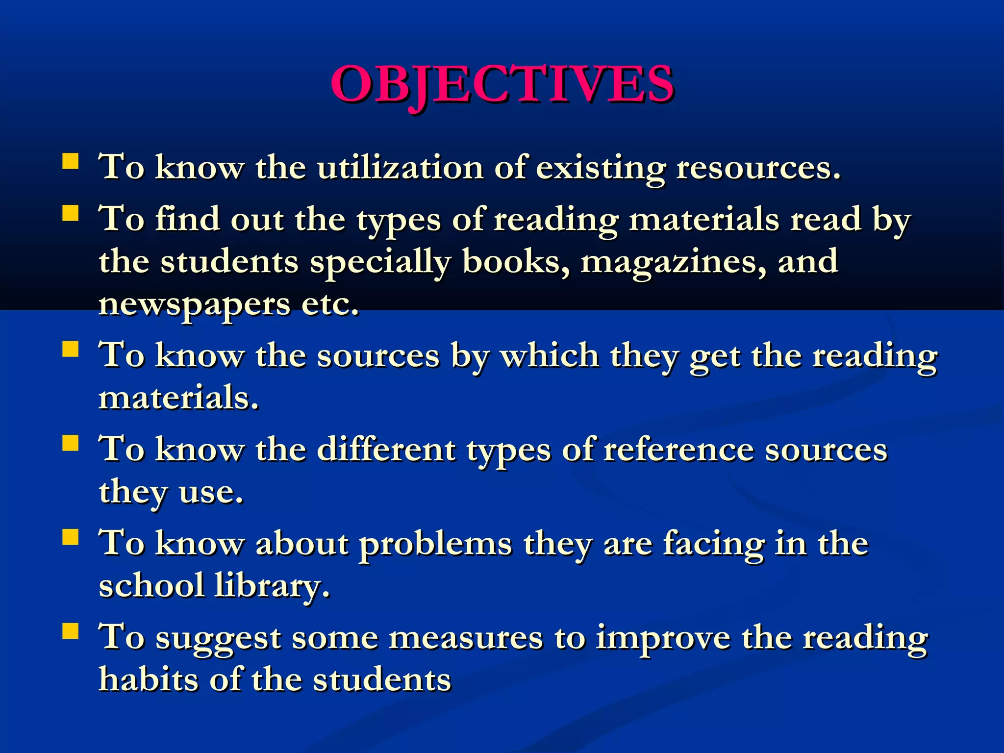 OOBBJJEECCTTIIVVEESS 
 To know the utilization ooff eexxiissttiinngg rreessoouurrcceess.. 
 TToo ffiinndd oouutt tthhee ttyyppeess ooff rreeaaddiinngg mmaatteerriiaallss rreeaadd bbyy 
tthhee ssttuuddeennttss ssppeecciiaallllyy bbooookkss,, mmaaggaazziinneess,, aanndd 
nneewwssppaappeerrss eettcc.. 
 TToo kknnooww tthhee ssoouurrcceess bbyy wwhhiicchh tthheeyy ggeett tthhee rreeaaddiinngg 
mmaatteerriiaallss.. 
 TToo kknnooww tthhee ddiiffffeerreenntt ttyyppeess ooff rreeffeerreennccee ssoouurrcceess 
tthheeyy uussee.. 
 TToo kknnooww aabboouutt pprroobblleemmss tthheeyy aarree ffaacciinngg iinn tthhee 
sscchhooooll lliibbrraarryy.. 
 TToo ssuuggggeesstt ssoommee mmeeaassuurreess ttoo iimmpprroovvee tthhee rreeaaddiinngg 
hhaabbiittss ooff tthhee ssttuuddeennttss 
 