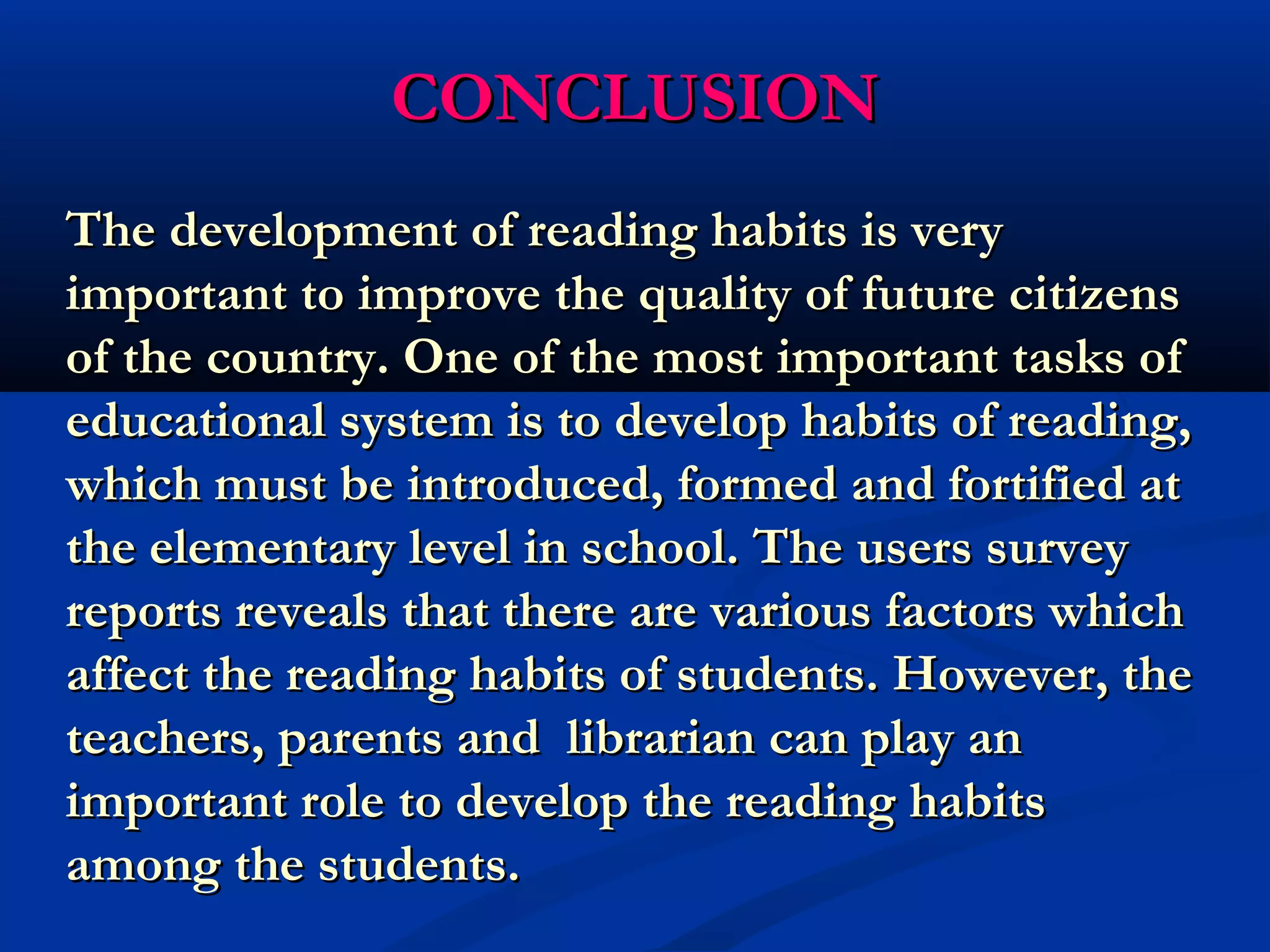 CCOONNCCLLUUSSIIOONN 
TThhee ddeevveellooppmmeenntt ooff rreeaaddiinngg hhaabbiittss iiss vveerryy 
iimmppoorrttaanntt ttoo iimmpprroovvee tthhee qquuaalliittyy ooff ffuuttuurree cciittiizzeennss 
ooff tthhee ccoouunnttrryy.. OOnnee ooff tthhee mmoosstt iimmppoorrttaanntt ttaasskkss ooff 
eedduuccaattiioonnaall ssyysstteemm iiss ttoo ddeevveelloopp hhaabbiittss ooff rreeaaddiinngg,, 
wwhhiicchh mmuusstt bbee iinnttrroodduucceedd,, ffoorrmmeedd aanndd ffoorrttiiffiieedd aatt 
tthhee eelleemmeennttaarryy lleevveell iinn sscchhooooll.. TThhee uusseerrss ssuurrvveeyy 
rreeppoorrttss rreevveeaallss tthhaatt tthheerree aarree vvaarriioouuss ffaaccttoorrss wwhhiicchh 
aaffffeecctt tthhee rreeaaddiinngg hhaabbiittss ooff ssttuuddeennttss.. HHoowweevveerr,, tthhee 
tteeaacchheerrss,, ppaarreennttss aanndd lliibbrraarriiaann ccaann ppllaayy aann 
iimmppoorrttaanntt rroollee ttoo ddeevveelloopp tthhee rreeaaddiinngg hhaabbiittss 
aammoonngg tthhee ssttuuddeennttss.. 
 