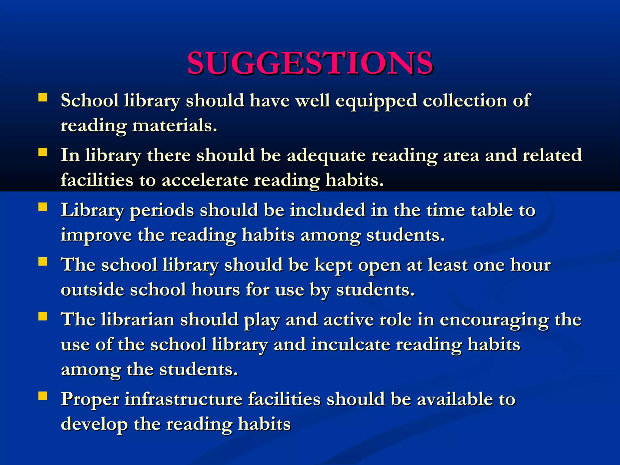 SSUUGGGGEESSTTIIOONNSS 
 SScchhooooll lliibbrraarryy sshhoouulldd hhaavvee wweellll eeqquuiippppeedd ccoolllleeccttiioonn ooff 
rreeaaddiinngg mmaatteerriiaallss.. 
 IInn lliibbrraarryy tthheerree sshhoouulldd bbee aaddeeqquuaattee rreeaaddiinngg aarreeaa aanndd rreellaatteedd 
ffaacciilliittiieess ttoo aacccceelleerraattee rreeaaddiinngg hhaabbiittss.. 
 LLiibbrraarryy ppeerriiooddss sshhoouulldd bbee iinncclluuddeedd iinn tthhee ttiimmee ttaabbllee ttoo 
iimmpprroovvee tthhee rreeaaddiinngg hhaabbiittss aammoonngg ssttuuddeennttss.. 
 TThhee sscchhooooll lliibbrraarryy sshhoouulldd bbee kkeepptt ooppeenn aatt lleeaasstt oonnee hhoouurr 
oouuttssiiddee sscchhooooll hhoouurrss ffoorr uussee bbyy ssttuuddeennttss.. 
 TThhee lliibbrraarriiaann sshhoouulldd ppllaayy aanndd aaccttiivvee rroollee iinn eennccoouurraaggiinngg tthhee 
uussee ooff tthhee sscchhooooll lliibbrraarryy aanndd iinnccuullccaattee rreeaaddiinngg hhaabbiittss 
aammoonngg tthhee ssttuuddeennttss.. 
 PPrrooppeerr iinnffrraassttrruuccttuurree ffaacciilliittiieess sshhoouulldd bbee aavvaaiillaabbllee ttoo 
ddeevveelloopp tthhee rreeaaddiinngg hhaabbiittss 
 