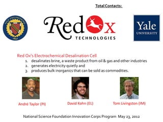 Total Contacts: 96




Red Ox’s Electrochemical Desalination Cell
    1. desalinates brine, a waste product from oil & gas and other industries
    2. generates electricity quietly and
    3. produces bulk inorganics that can be sold as commodities.




André Taylor (PI)            David Kohn (EL)            Tom Livingston (IM)


   National Science Foundation Innovation Corps Program May 23, 2012
 