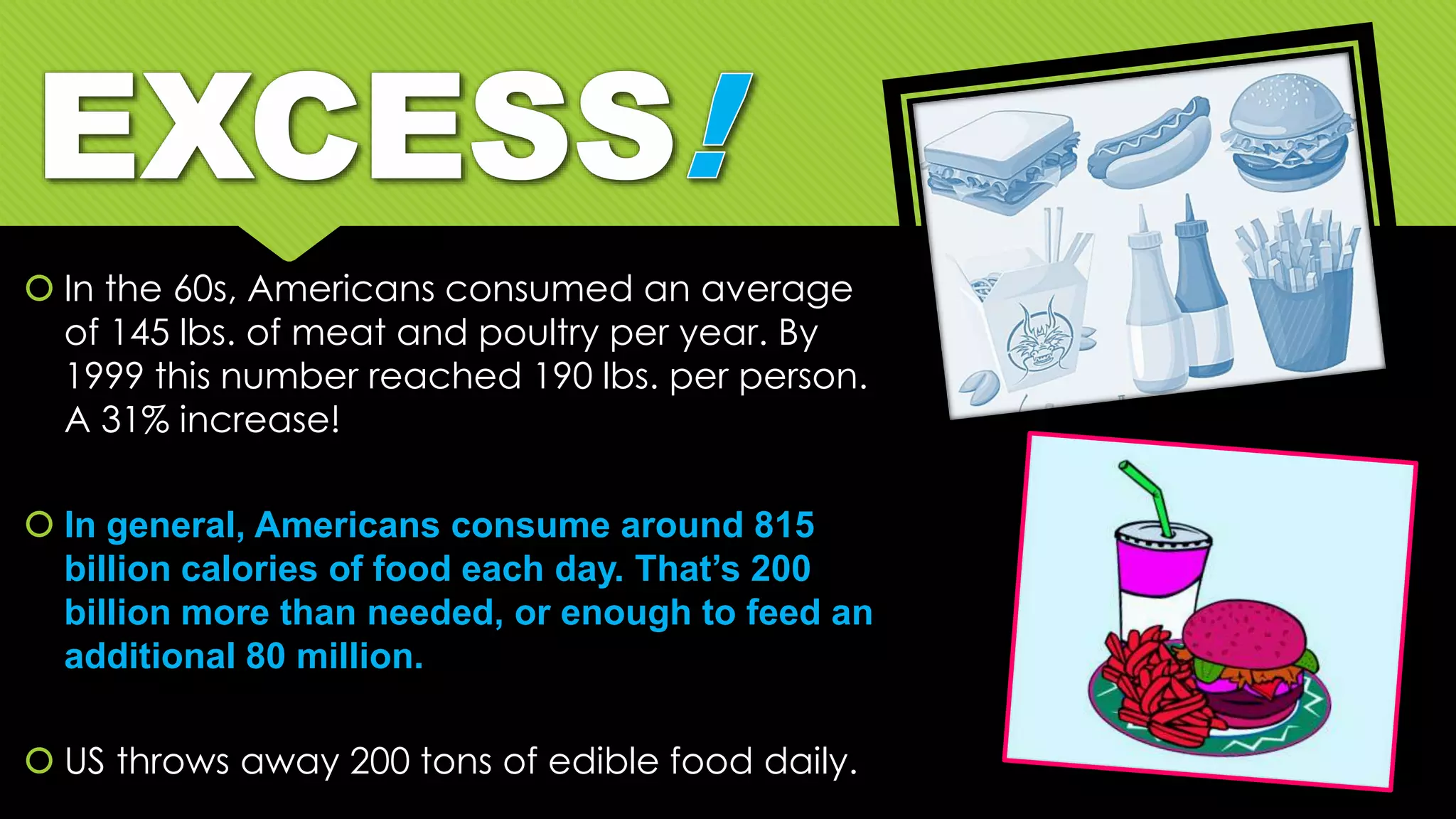  In the 60s, Americans consumed an average
of 145 lbs. of meat and poultry per year. By
1999 this number reached 190 lbs. per person.
A 31% increase!
 In general, Americans consume around 815
billion calories of food each day. That’s 200
billion more than needed, or enough to feed an
additional 80 million.
 US throws away 200 tons of edible food daily.
 
