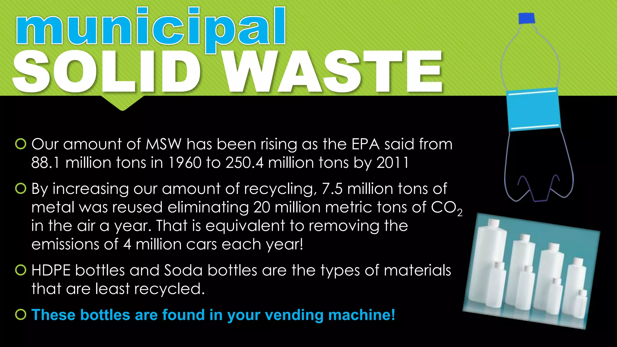  Our amount of MSW has been rising as the EPA said from
88.1 million tons in 1960 to 250.4 million tons by 2011
 By increasing our amount of recycling, 7.5 million tons of
metal was reused eliminating 20 million metric tons of CO2
in the air a year. That is equivalent to removing the
emissions of 4 million cars each year!
 HDPE bottles and Soda bottles are the types of materials
that are least recycled.
 These bottles are found in your vending machine!
 
