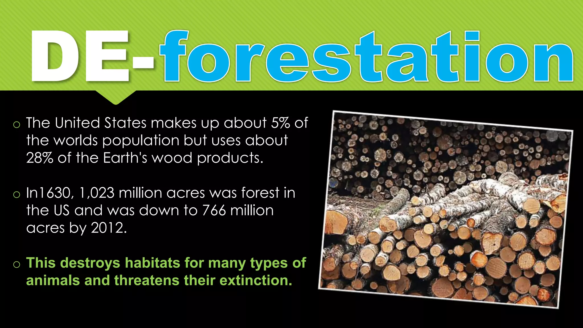 o The United States makes up about 5% of
the worlds population but uses about
28% of the Earth's wood products.
o In1630, 1,023 million acres was forest in
the US and was down to 766 million
acres by 2012.
o This destroys habitats for many types of
animals and threatens their extinction.
 