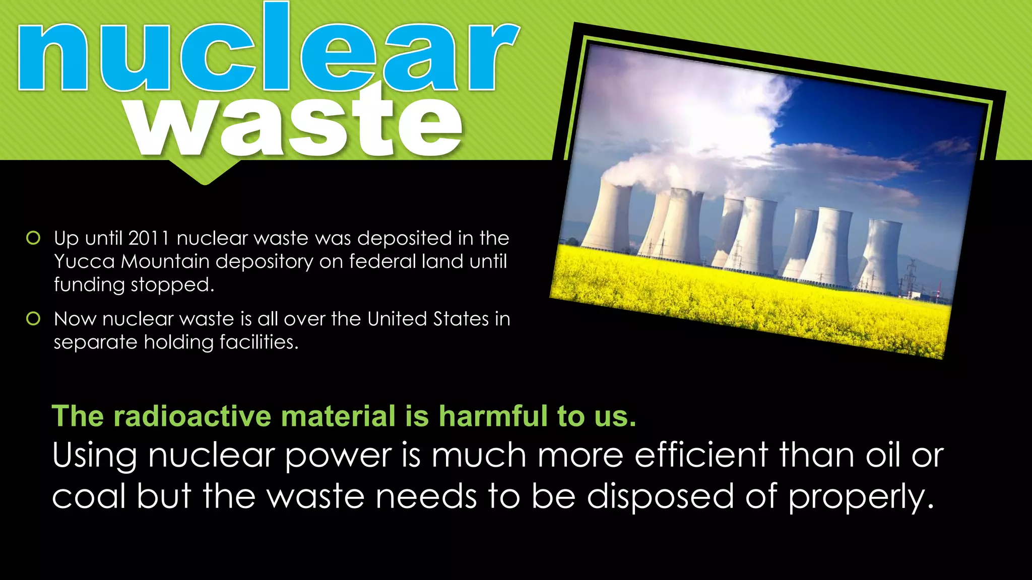  Up until 2011 nuclear waste was deposited in the
Yucca Mountain depository on federal land until
funding stopped.
 Now nuclear waste is all over the United States in
separate holding facilities.
The radioactive material is harmful to us.
Using nuclear power is much more efficient than oil or
coal but the waste needs to be disposed of properly.
 