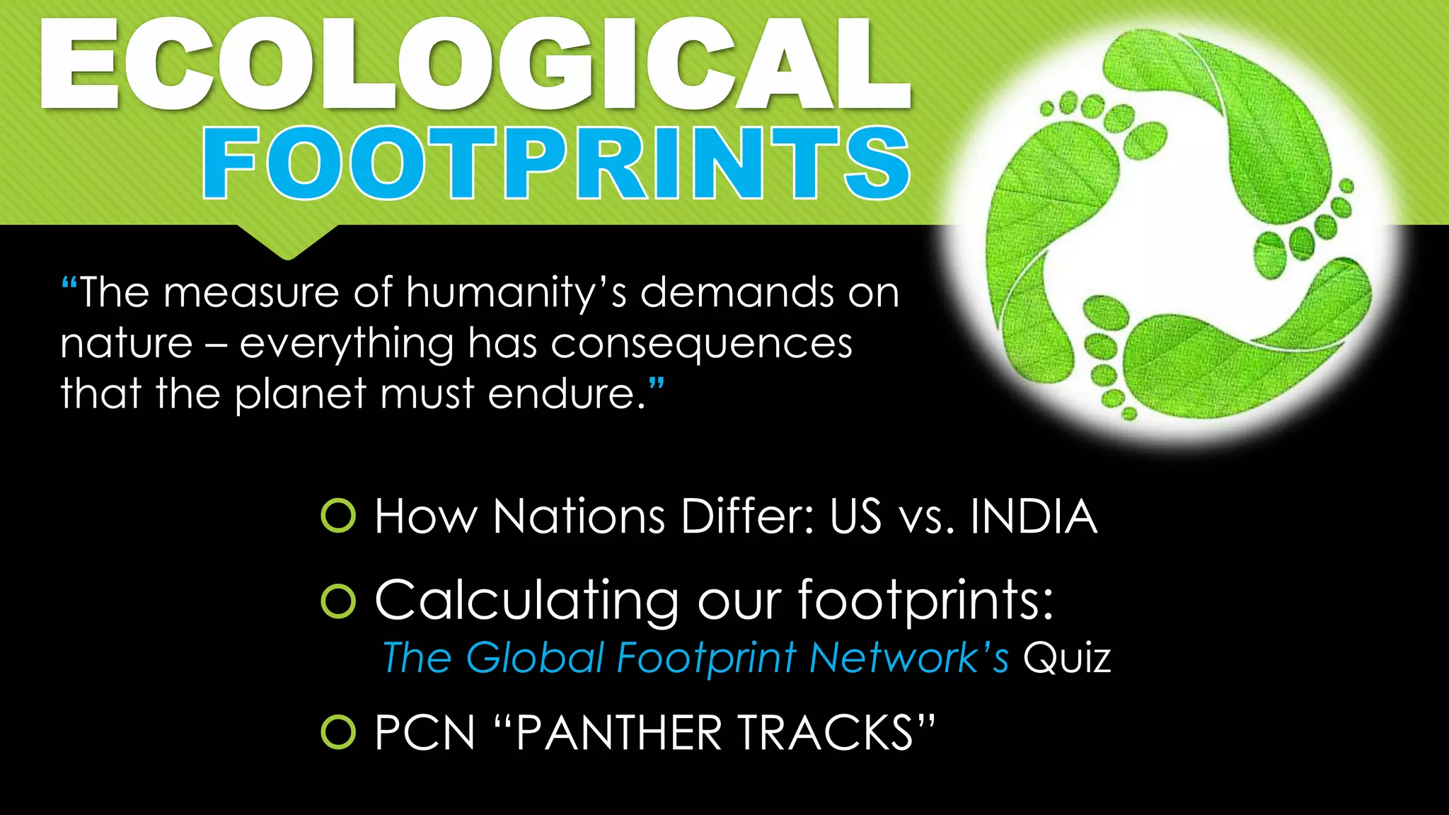 ECOLOGICAL
 How Nations Differ: US vs. INDIA
 Calculating our footprints:
The Global Footprint Network’s Quiz
 PCN “PANTHER TRACKS”
“The measure of humanity’s demands on
nature – everything has consequences
that the planet must endure.”
 