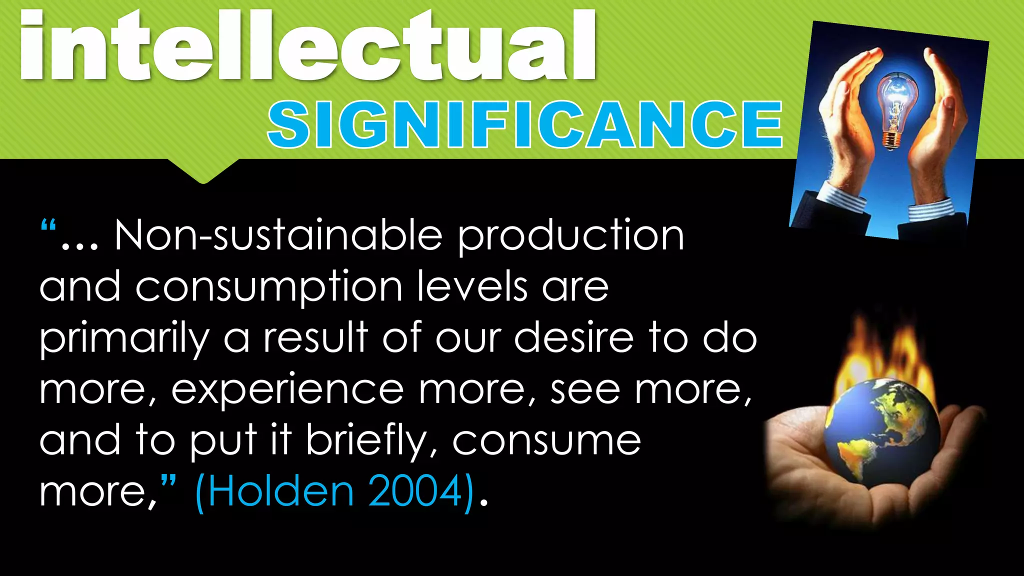 intellectual
“… Non-sustainable production
and consumption levels are
primarily a result of our desire to do
more, experience more, see more,
and to put it briefly, consume
more,” (Holden 2004).
 