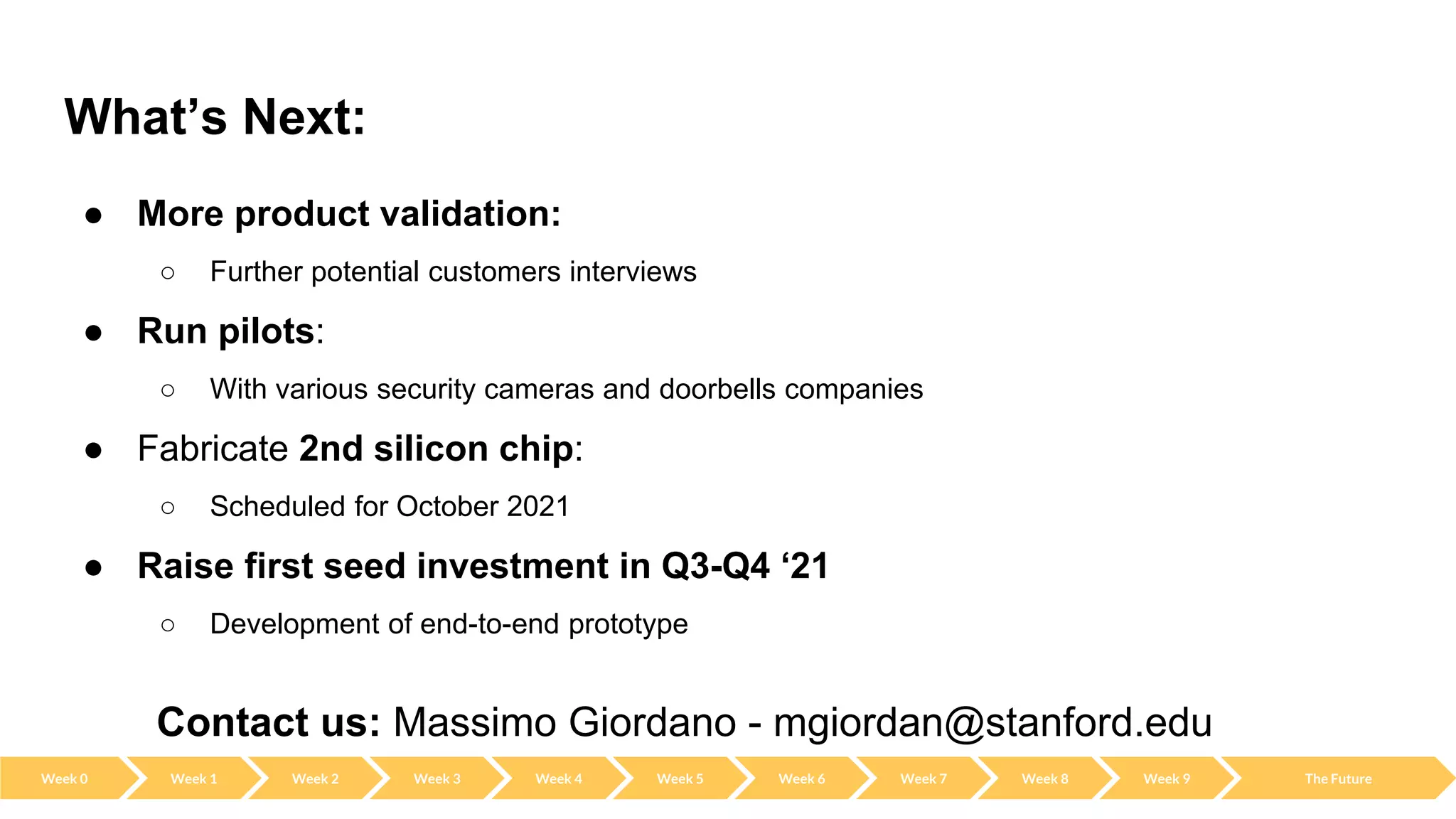 What’s Next:
● More product validation:
○ Further potential customers interviews
● Run pilots:
○ With various security cameras and doorbells companies
● Fabricate 2nd silicon chip:
○ Scheduled for October 2021
● Raise first seed investment in Q3-Q4 ‘21
○ Development of end-to-end prototype
Contact us: Massimo Giordano - mgiordan@stanford.edu
Week 0 Week 2 Week 3 Week 4 Week 5 Week 6 Week 7 Week 8 Week 9 The Future
Week 1
 