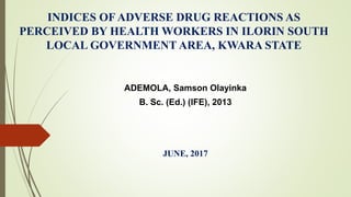 INDICES OF ADVERSE DRUG REACTIONS AS
PERCEIVED BY HEALTH WORKERS IN ILORIN SOUTH
LOCAL GOVERNMENT AREA, KWARA STATE
ADEMOLA, Samson Olayinka
B. Sc. (Ed.) (IFE), 2013
JUNE, 2017
 