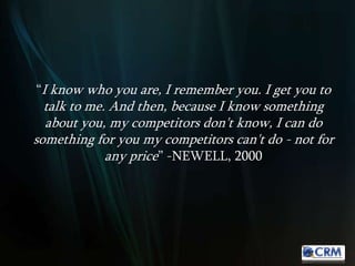 “I know who you are, I remember you. I get you to
talk to me. And then, because I know something
about you, my competitors don't know, I can do
something for you my competitors can't do - not for
any price” -NEWELL, 2000
 