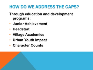HOW DO WE ADDRESS THE GAPS?
Through education and development
  programs:
• Junior Achievement
• Headstart
• Village Academies
• Urban Youth Impact
• Character Counts
 